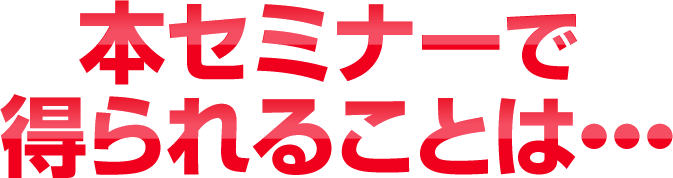 本セミナーで得られることは・・・