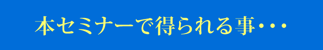 本セミナーで得られる事・・・