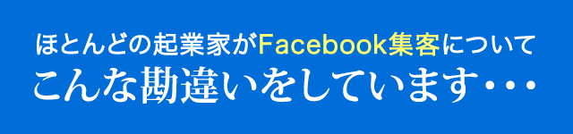 ほとんどの起業家がFacebook集客について
こんな勘違いをしています・・・