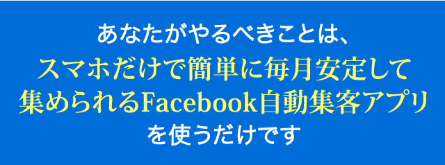 あなたがやるべきことは、スマホだけで簡単に毎月集客できるFacebook自動集客アプリの活用方法を習得する事だけです。