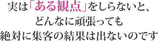 実はある観点を知らないと、どんなに頑張っても絶対に集客の結果は出ないのです。